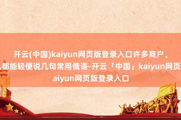 开云(中国)kaiyun网页版登录入口许多商户、出租车司机都能轻便说几句常用俄语-开云「中国」kaiyun网页版登录入口