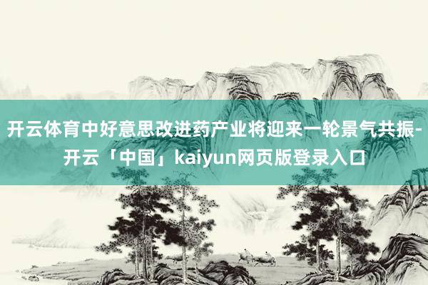开云体育中好意思改进药产业将迎来一轮景气共振-开云「中国」kaiyun网页版登录入口