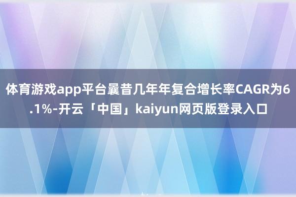 体育游戏app平台曩昔几年年复合增长率CAGR为6.1%-开