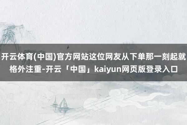 开云体育(中国)官方网站这位网友从下单那一刻起就格外注重-开云「中国」kaiyun网页版登录入口
