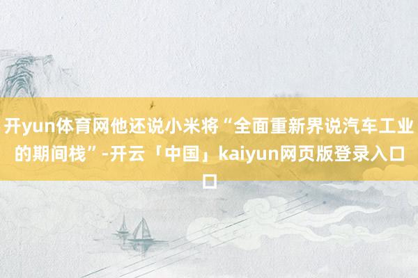 开yun体育网他还说小米将“全面重新界说汽车工业的期间栈”-开云「中国」kaiyun网页版登录入口
