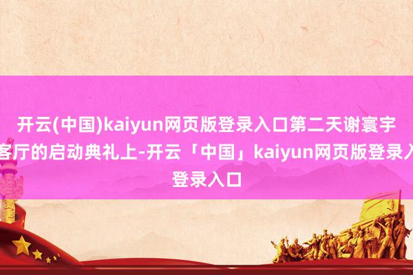 开云(中国)kaiyun网页版登录入口第二天谢寰宇会客厅的启动典礼上-开云「中国」kaiyun网页版登录入口
