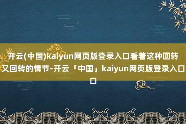 开云(中国)kaiyun网页版登录入口看着这种回转又回转的情节-开云「中国」kaiyun网页版登录入口