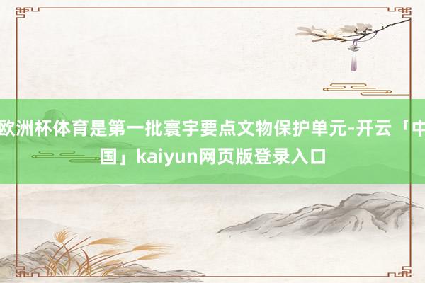 欧洲杯体育是第一批寰宇要点文物保护单元-开云「中国」kaiyun网页版登录入口