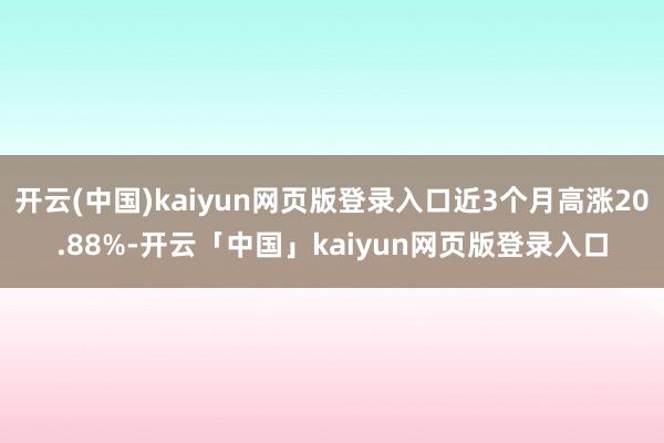 开云(中国)kaiyun网页版登录入口近3个月高涨20.88%-开云「中国」kaiyun网页版登录入口
