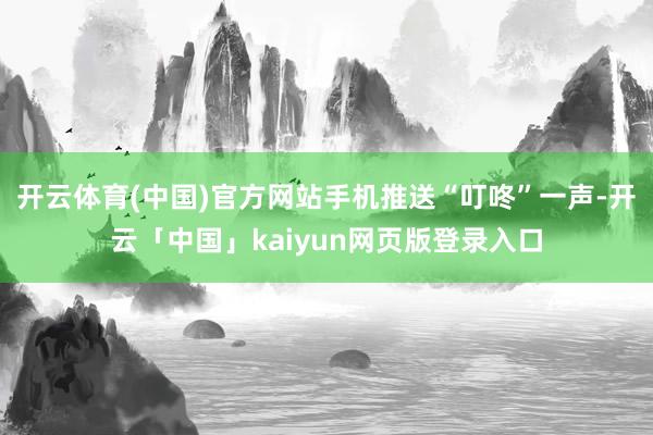 开云体育(中国)官方网站手机推送“叮咚”一声-开云「中国」kaiyun网页版登录入口