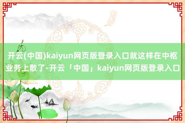 开云(中国)kaiyun网页版登录入口就这样在中枢业务上散了