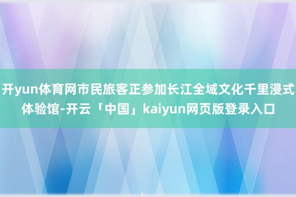 开yun体育网市民旅客正参加长江全域文化千里浸式体验馆-开云「中国」kaiyun网页版登录入口
