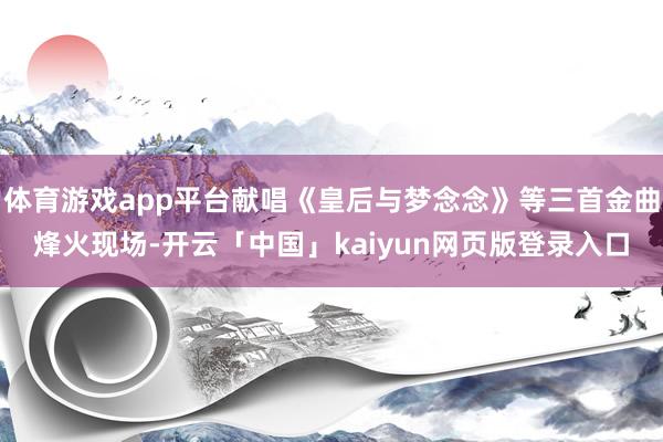 体育游戏app平台献唱《皇后与梦念念》等三首金曲烽火现场-开云「中国」kaiyun网页版登录入口