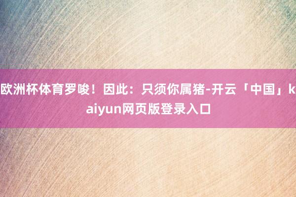 欧洲杯体育罗唆！因此：只须你属猪-开云「中国」kaiyun网页版登录入口