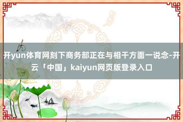 开yun体育网刻下商务部正在与相干方面一说念-开云「中国」kaiyun网页版登录入口