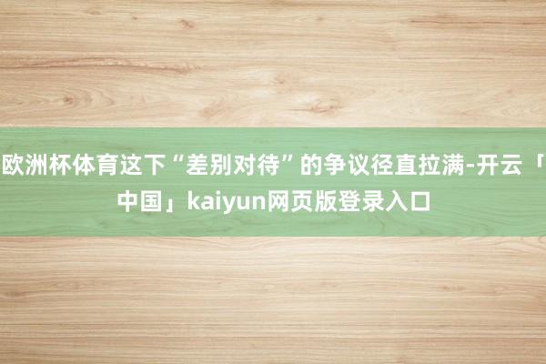 欧洲杯体育这下“差别对待”的争议径直拉满-开云「中国」kaiyun网页版登录入口
