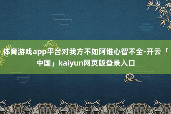 体育游戏app平台对我方不如阿谁心智不全-开云「中国」kaiyun网页版登录入口