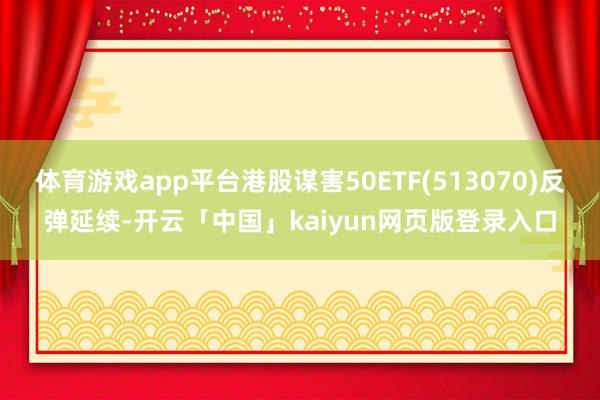 体育游戏app平台港股谋害50ETF(513070)反弹延续-开云「中国」kaiyun网页版登录入口