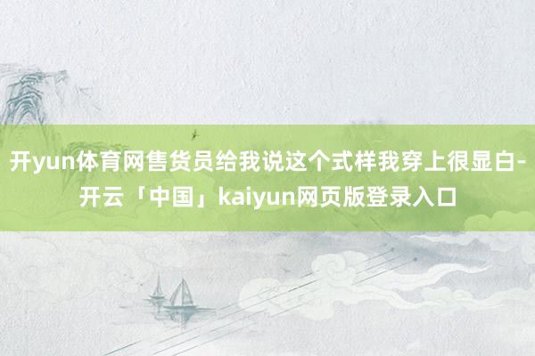 开yun体育网售货员给我说这个式样我穿上很显白-开云「中国」kaiyun网页版登录入口