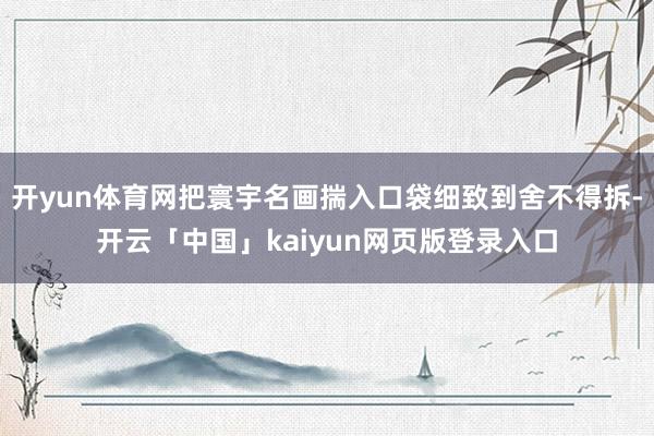 开yun体育网把寰宇名画揣入口袋细致到舍不得拆-开云「中国」kaiyun网页版登录入口
