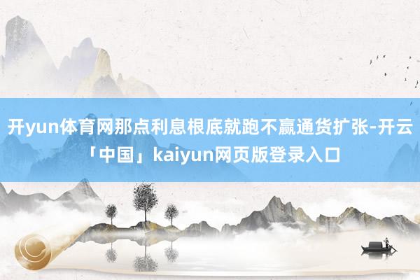 开yun体育网那点利息根底就跑不赢通货扩张-开云「中国」kaiyun网页版登录入口