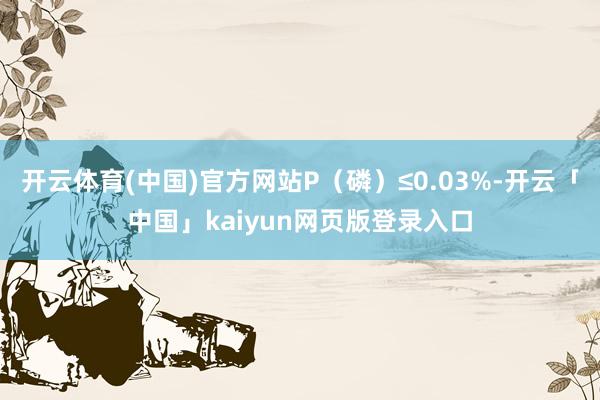 开云体育(中国)官方网站P(磷)≤0.03%-开云「中国」kaiyun网页版登录入口