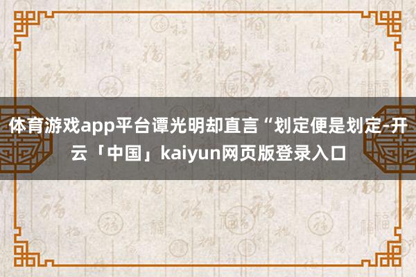 体育游戏app平台谭光明却直言“划定便是划定-开云「中国」kaiyun网页版登录入口