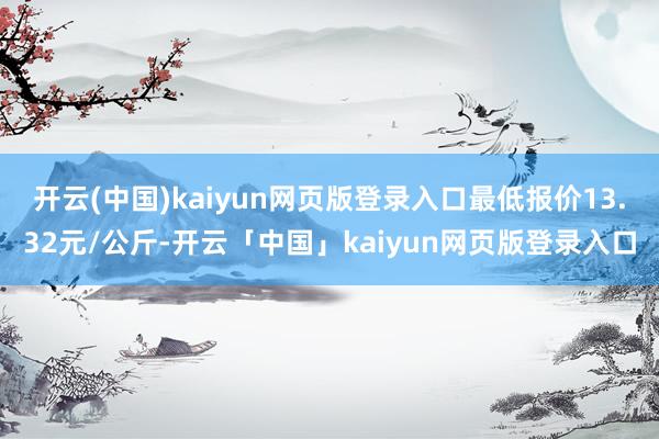 开云(中国)kaiyun网页版登录入口最低报价13.32元/公斤-开云「中国」kaiyun网页版登录入口