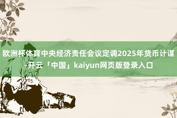 欧洲杯体育中央经济责任会议定调2025年货币计谋-开云「中国」kaiyun网页版登录入口