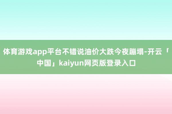 体育游戏app平台不错说油价大跌今夜蹦塌-开云「中国」kaiyun网页版登录入口