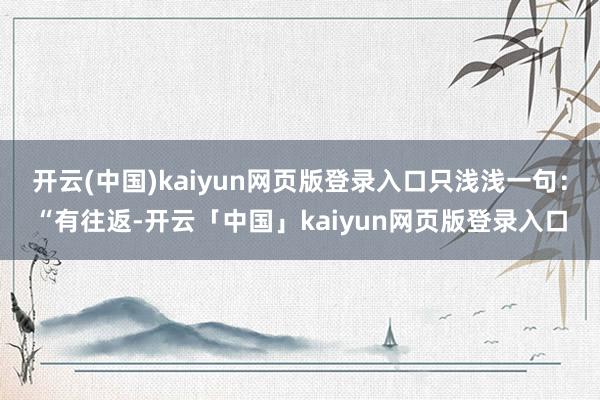 开云(中国)kaiyun网页版登录入口只浅浅一句：“有往返-开云「中国」kaiyun网页版登录入口