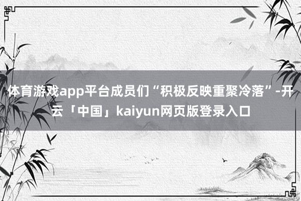 体育游戏app平台成员们“积极反映重聚冷落”-开云「中国」kaiyun网页版登录入口