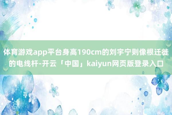 体育游戏app平台身高190cm的刘宇宁则像根迁徙的电线杆-开云「中国」kaiyun网页版登录入口