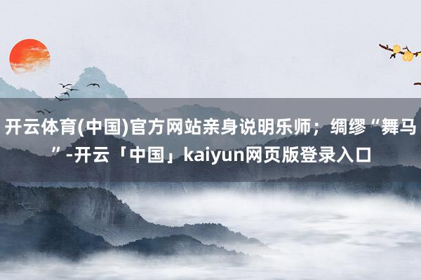 开云体育(中国)官方网站亲身说明乐师;绸缪“舞马”-开云「中国」kaiyun网页版登录入口