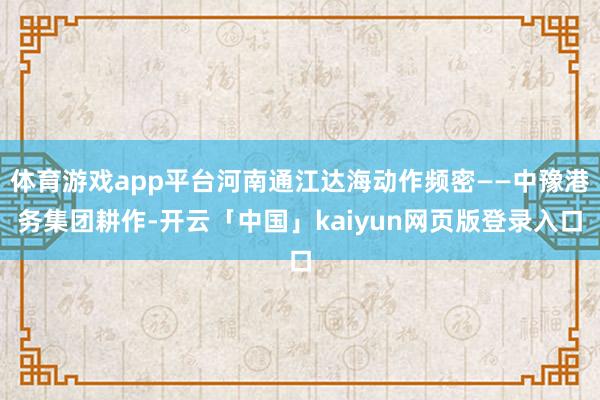 体育游戏app平台河南通江达海动作频密——中豫港务集团耕作-开云「中国」kaiyun网页版登录入口