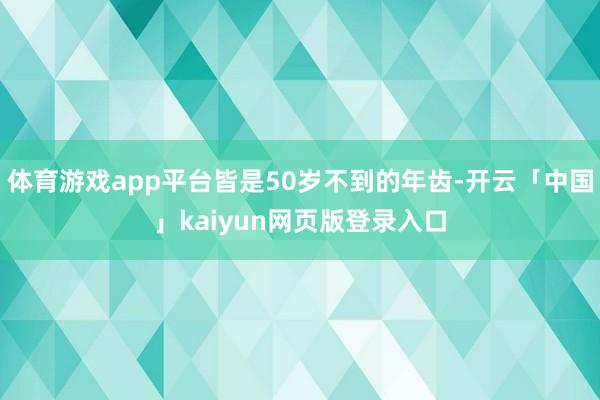 体育游戏app平台皆是50岁不到的年齿-开云「中国」kaiyun网页版登录入口
