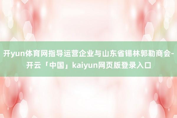 开yun体育网指导运营企业与山东省锡林郭勒商会-开云「中国」kaiyun网页版登录入口