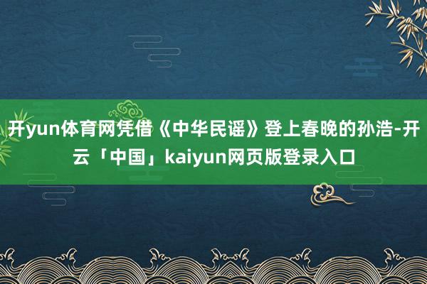开yun体育网凭借《中华民谣》登上春晚的孙浩-开云「中国」kaiyun网页版登录入口
