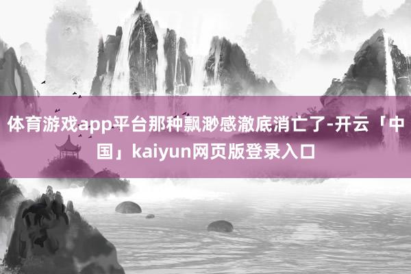 体育游戏app平台那种飘渺感澈底消亡了-开云「中国」kaiy
