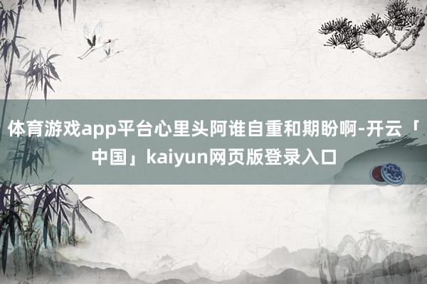 体育游戏app平台心里头阿谁自重和期盼啊-开云「中国」kaiyun网页版登录入口