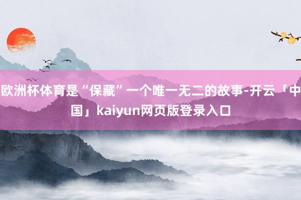 欧洲杯体育是“保藏”一个唯一无二的故事-开云「中国」kaiyun网页版登录入口