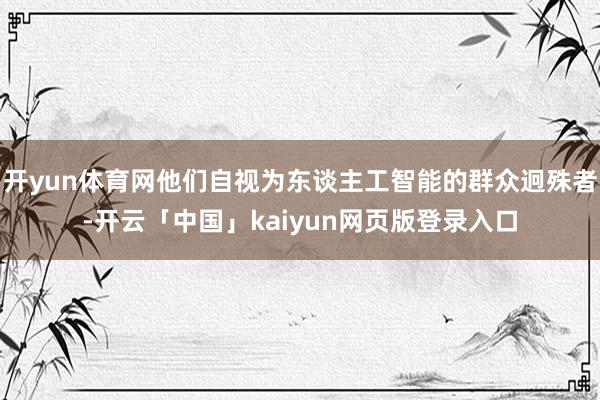 开yun体育网他们自视为东谈主工智能的群众迥殊者-开云「中国」kaiyun网页版登录入口
