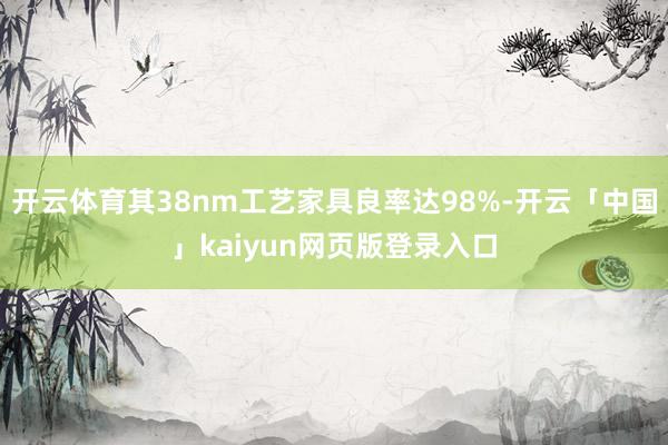 开云体育其38nm工艺家具良率达98%-开云「中国」kaiyun网页版登录入口