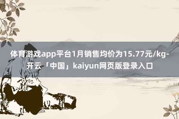 体育游戏app平台1月销售均价为15.77元/kg-开云「中