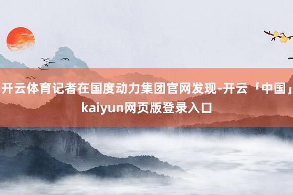 开云体育记者在国度动力集团官网发现-开云「中国」kaiyun