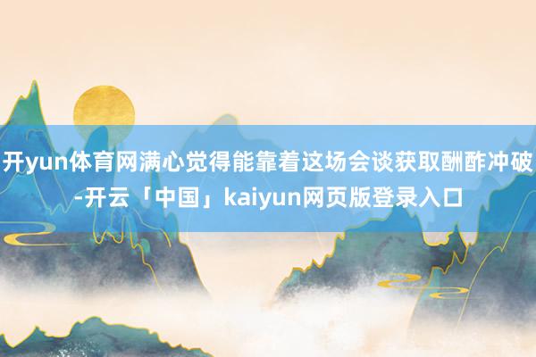 开yun体育网满心觉得能靠着这场会谈获取酬酢冲破-开云「中国」kaiyun网页版登录入口