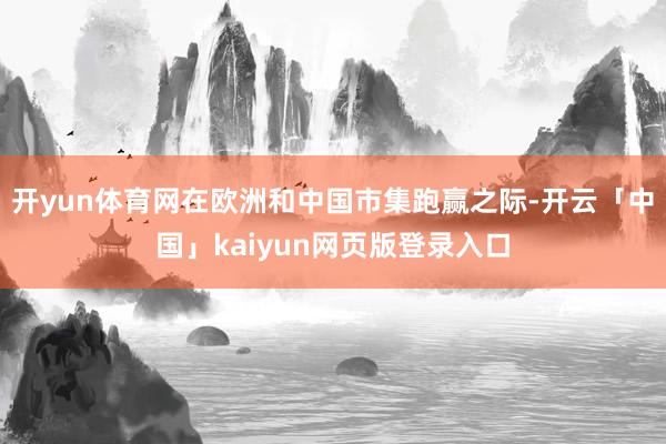 开yun体育网在欧洲和中国市集跑赢之际-开云「中国」kaiy