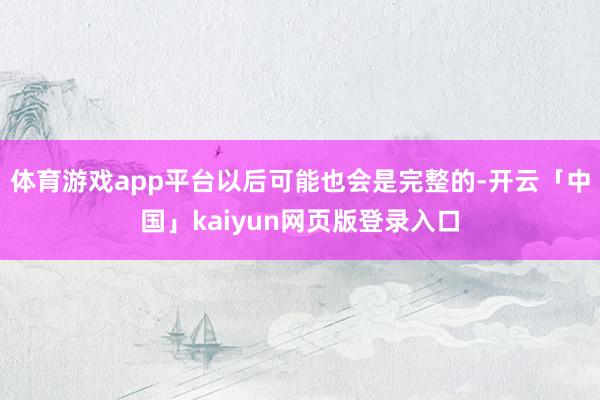 体育游戏app平台以后可能也会是完整的-开云「中国」kaiy