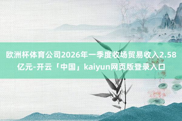 欧洲杯体育公司2026年一季度收场贸易收入2.58亿元-开云