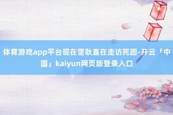 体育游戏app平台现在警耿直在走访死因-开云「中国」kaiy