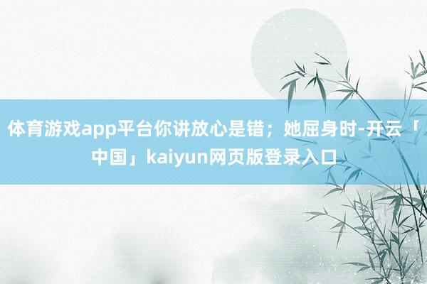 体育游戏app平台你讲放心是错；她屈身时-开云「中国」kai