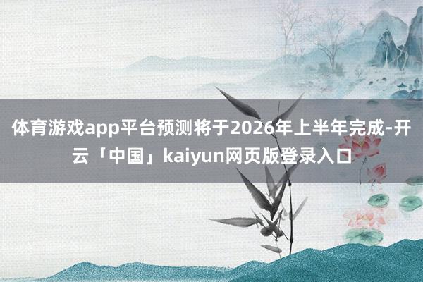 体育游戏app平台预测将于2026年上半年完成-开云「中国」
