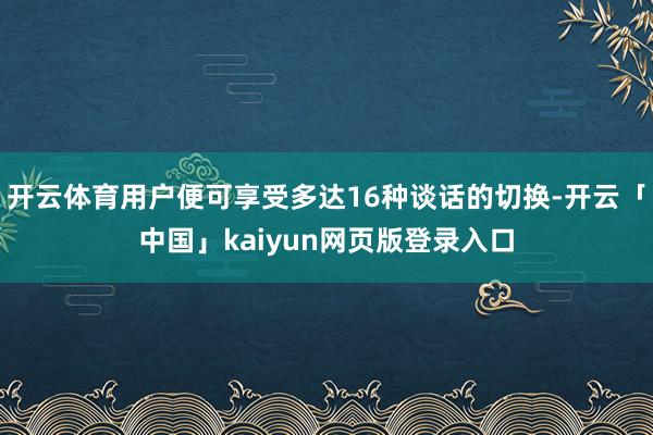 开云体育用户便可享受多达16种谈话的切换-开云「中国」kai
