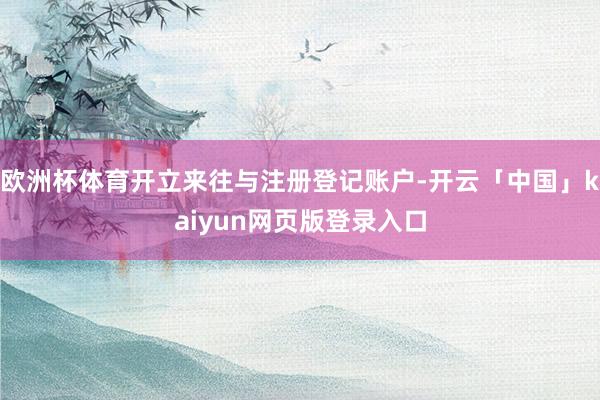 欧洲杯体育开立来往与注册登记账户-开云「中国」kaiyun网